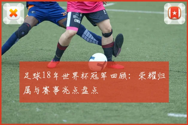 足球18年世界杯冠军回顾:荣耀归属与赛事亮点盘点