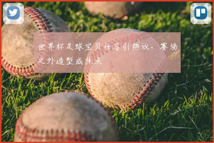 世界杯足球宝贝妆容引热议,赛场之外造型成焦点