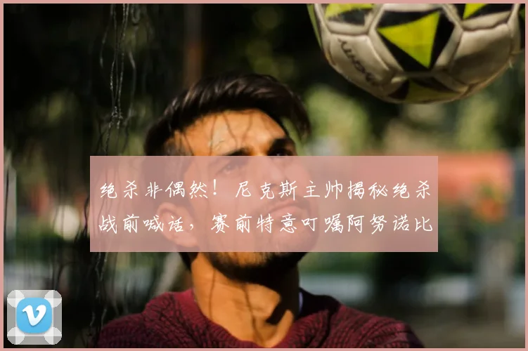 绝杀非偶然!尼克斯主帅揭秘绝杀战前喊话,赛前特意叮嘱阿努诺比