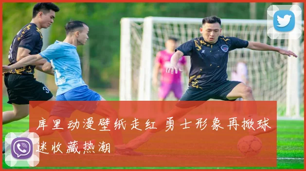 库里动漫壁纸走红 勇士形象再掀球迷收藏热潮