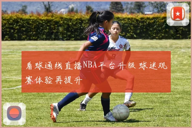看球通线直播NBA平台升级 球迷观赛体验再提升