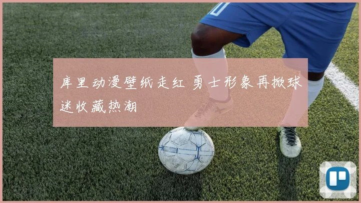 库里动漫壁纸走红 勇士形象再掀球迷收藏热潮