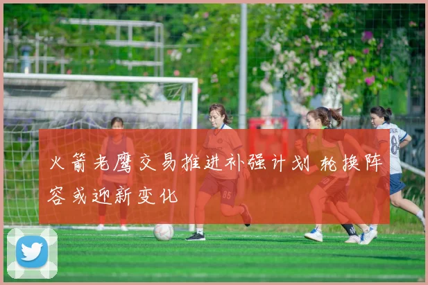 火箭老鹰交易推进补强计划 轮换阵容或迎新变化